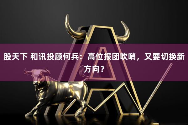 股天下 和讯投顾何兵：高位报团吹哨，又要切换新方向？