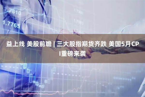 益上线 美股前瞻 | 三大股指期货齐跌 美国5月CPI重磅来袭