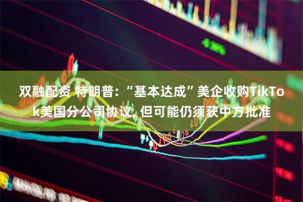 双融配资 特朗普: “基本达成”美企收购TikTok美国分公司协议, 但可能仍须获中方批准