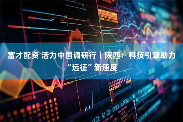 富才配资 活力中国调研行丨陕西：科技引擎助力“远征”新速度