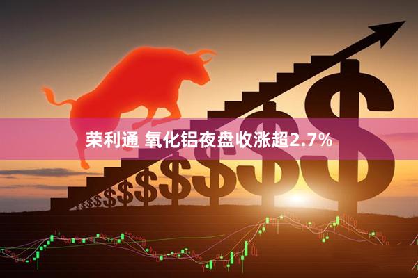 荣利通 氧化铝夜盘收涨超2.7%