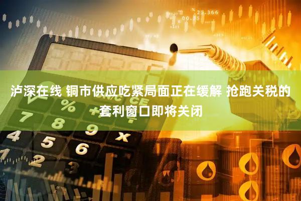 泸深在线 铜市供应吃紧局面正在缓解 抢跑关税的套利窗口即将关闭