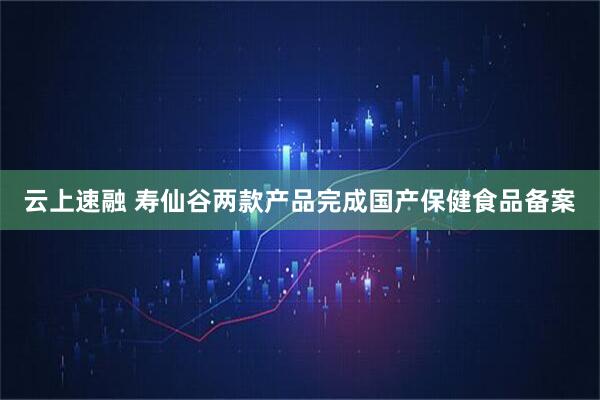 云上速融 寿仙谷两款产品完成国产保健食品备案