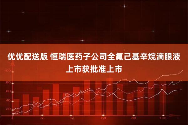 优优配送版 恒瑞医药子公司全氟己基辛烷滴眼液上市获批准上市