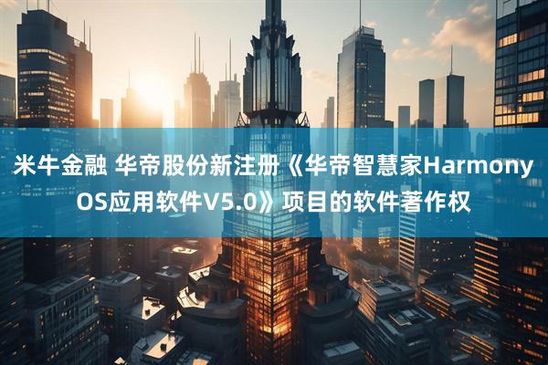 米牛金融 华帝股份新注册《华帝智慧家HarmonyOS应用软件V5.0》项目的软件著作权