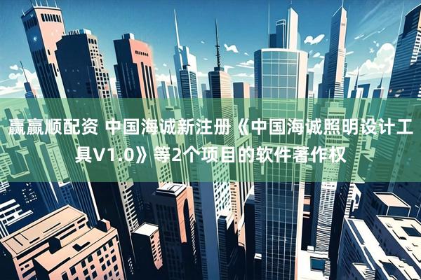 赢赢顺配资 中国海诚新注册《中国海诚照明设计工具V1.0》等2个项目的软件著作权