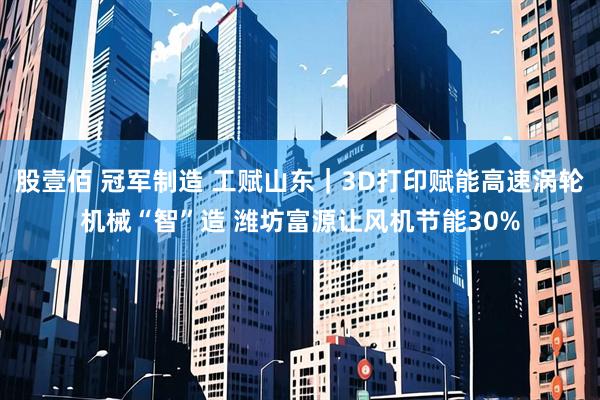 股壹佰 冠军制造 工赋山东｜3D打印赋能高速涡轮机械“智”造 潍坊富源让风机节能30%