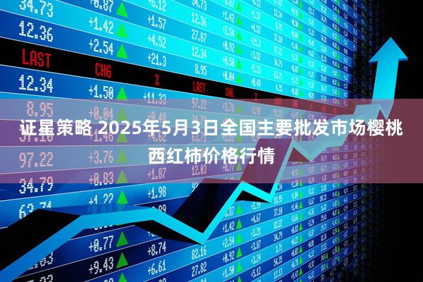 证星策略 2025年5月3日全国主要批发市场樱桃西红柿价格行情