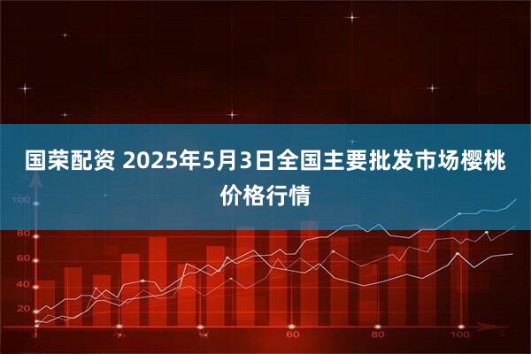 国荣配资 2025年5月3日全国主要批发市场樱桃价格行情