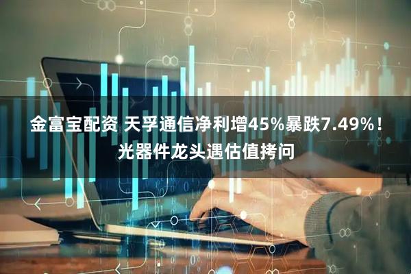 金富宝配资 天孚通信净利增45%暴跌7.49%！光器件龙头遇估值拷问
